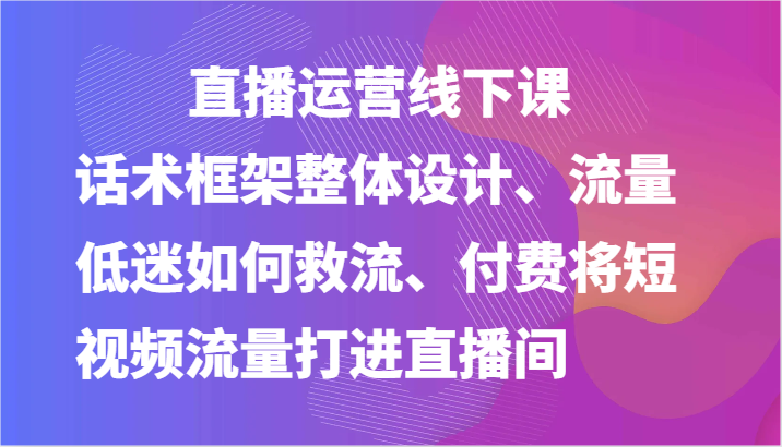 直播运营线下课-话术框架整体设计、流量低迷如何救流、付费将短视频流量打进直播间