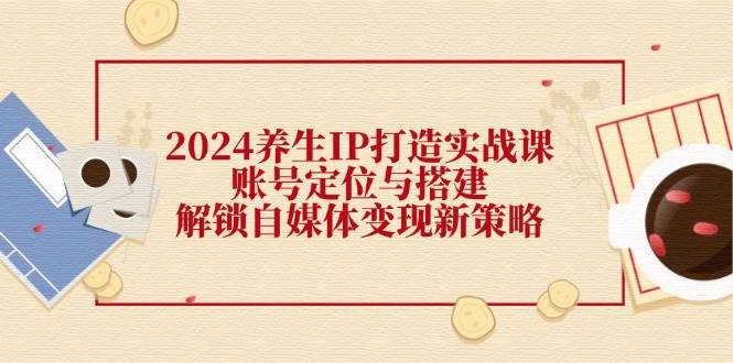 2024养生IP打造实战课：账号定位与搭建，解锁自媒体变现新策略