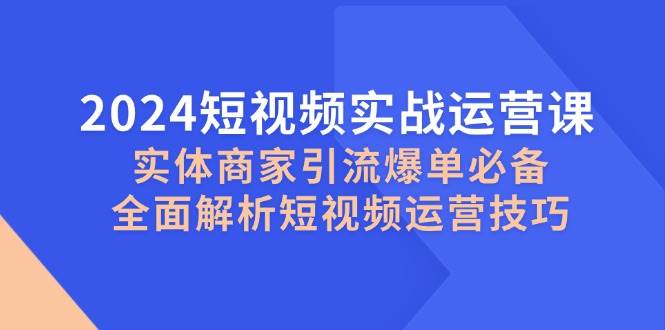 （12987期）2024短视频实战运营课，实体商家引流爆单必备，全面解析短视频运营技巧